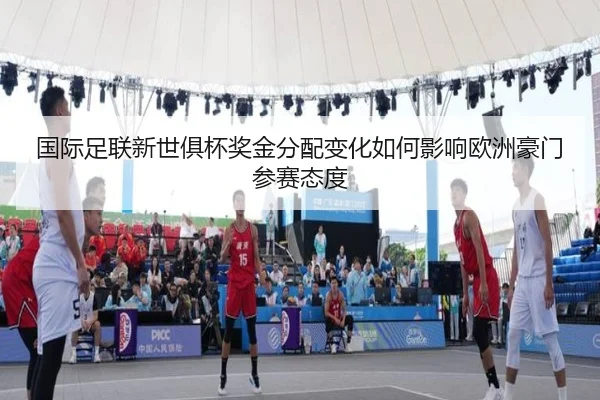 国际足联新世俱杯奖金分配变化如何影响欧洲豪门参赛态度