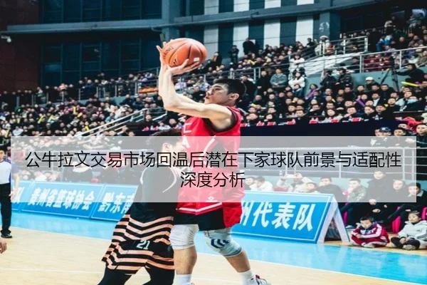 公牛拉文交易市场回温后潜在下家球队前景与适配性深度分析