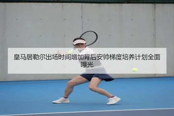 皇马居勒尔出场时间增加背后安帅梯度培养计划全面曝光