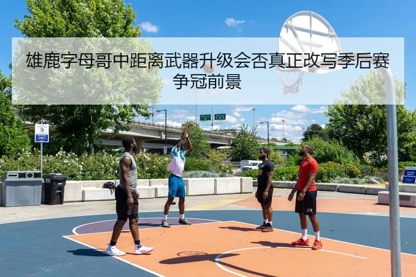 雄鹿字母哥中距离武器升级会否真正改写季后赛争冠前景