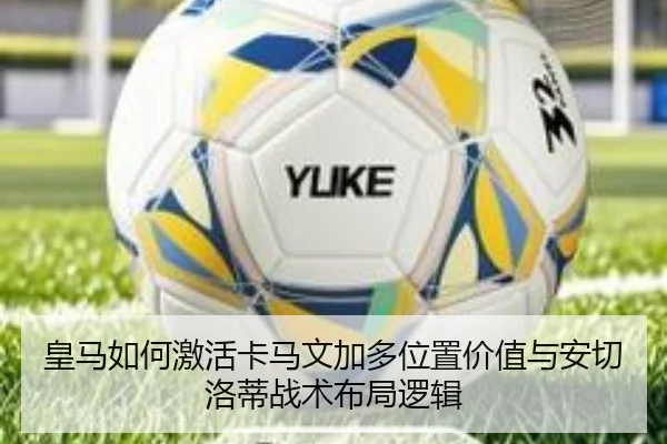 皇马如何激活卡马文加多位置价值与安切洛蒂战术布局逻辑