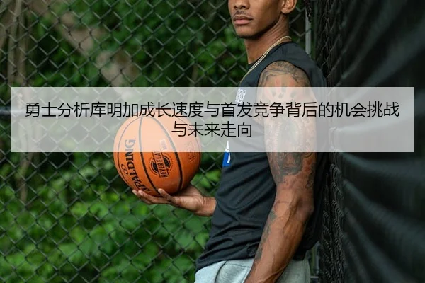 勇士分析库明加成长速度与首发竞争背后的机会挑战与未来走向