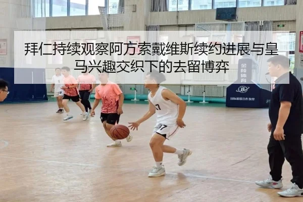 拜仁持续观察阿方索戴维斯续约进展与皇马兴趣交织下的去留博弈