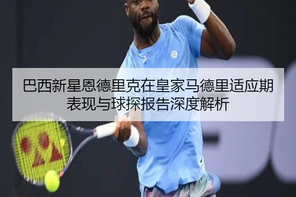 巴西新星恩德里克在皇家马德里适应期表现与球探报告深度解析