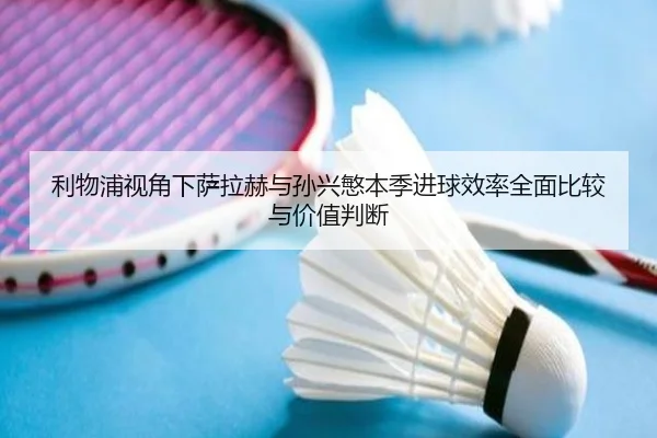 利物浦视角下萨拉赫与孙兴慜本季进球效率全面比较与价值判断