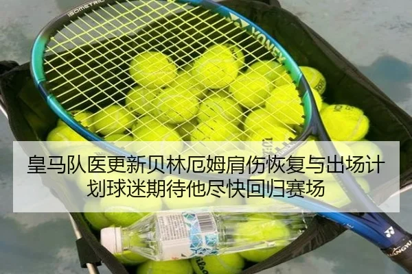 皇马队医更新贝林厄姆肩伤恢复与出场计划球迷期待他尽快回归赛场