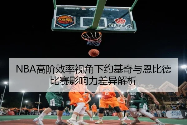 NBA高阶效率视角下约基奇与恩比德比赛影响力差异解析