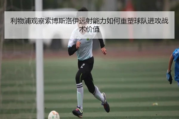 利物浦观察索博斯洛伊远射能力如何重塑球队进攻战术价值