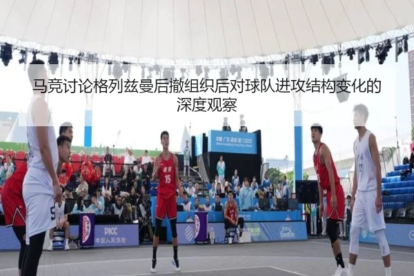 马竞讨论格列兹曼后撤组织后对球队进攻结构变化的深度观察