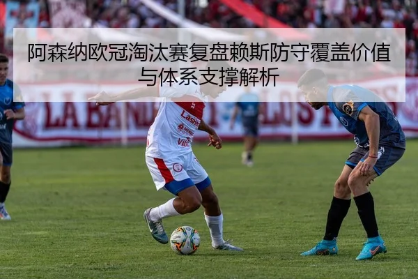 阿森纳欧冠淘汰赛复盘赖斯防守覆盖价值与体系支撑解析