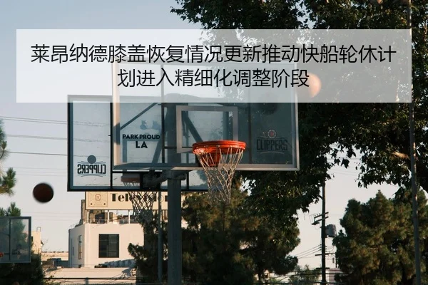 莱昂纳德膝盖恢复情况更新推动快船轮休计划进入精细化调整阶段