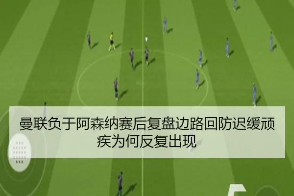 曼联负于阿森纳赛后复盘边路回防迟缓顽疾为何反复出现