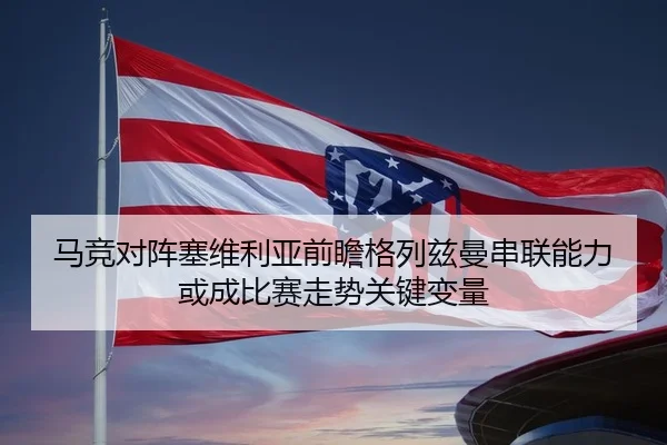 马竞对阵塞维利亚前瞻格列兹曼串联能力或成比赛走势关键变量