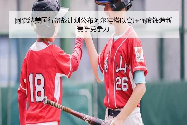 阿森纳美国行备战计划公布阿尔特塔以高压强度锻造新赛季竞争力