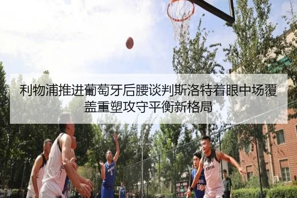 利物浦推进葡萄牙后腰谈判斯洛特着眼中场覆盖重塑攻守平衡新格局 - kaiyun